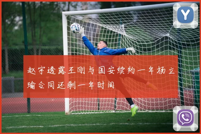 赵宇透露王刚与国安续约一年杨立瑜合同还剩一年时间