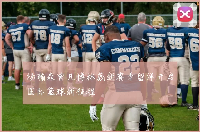 杨瀚森曾凡博林葳新赛季留洋开启国际篮球新征程
