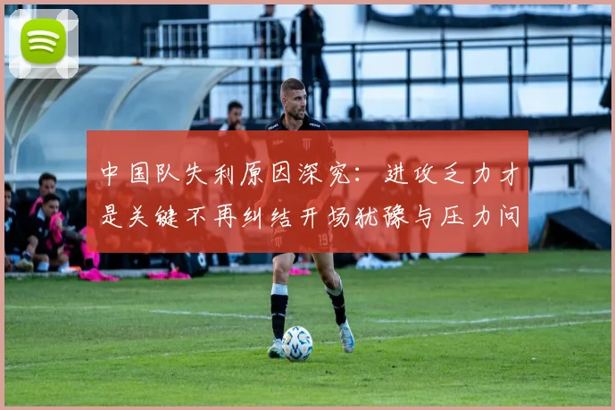 中国队失利原因深究：进攻乏力才是关键不再纠结开场犹豫与压力问题