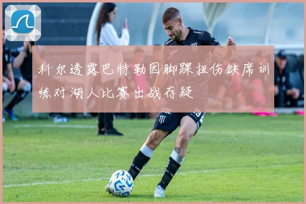 科尔透露巴特勒因脚踝扭伤缺席训练对湖人比赛出战存疑