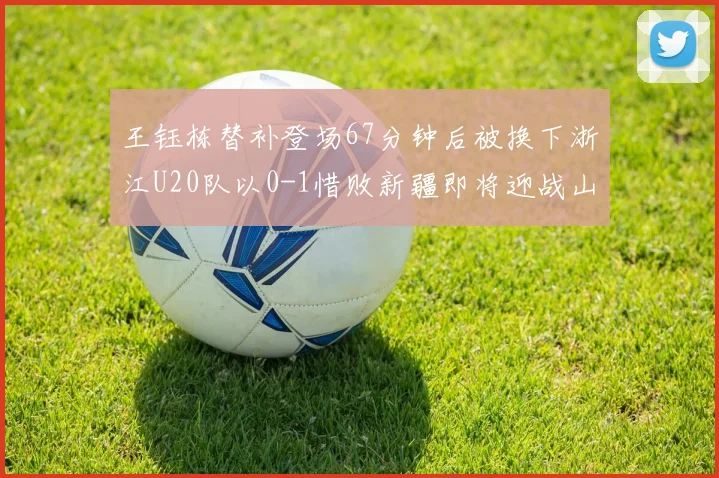 王钰栋替补登场67分钟后被换下浙江U20队以0-1惜败新疆即将迎战山东