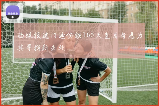 西媒报道门迪伤缺165天皇马考虑为其寻找新去处