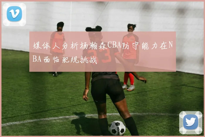 媒体人分析杨瀚森CBA防守能力在NBA面临犯规挑战
