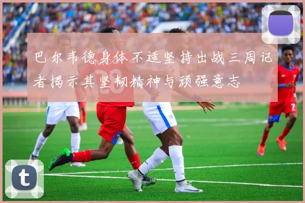 巴尔韦德身体不适坚持出战三周记者揭示其坚韧精神与顽强意志