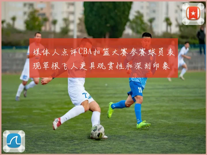 媒体人点评CBA扣篮大赛参赛球员表现草根飞人更具观赏性和深刻印象