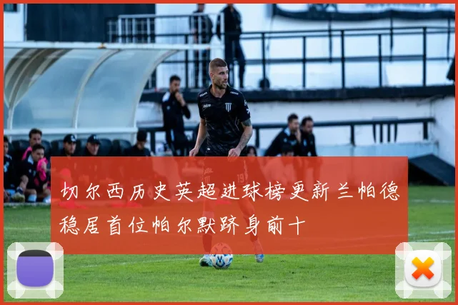 切尔西历史英超进球榜更新兰帕德稳居首位帕尔默跻身前十