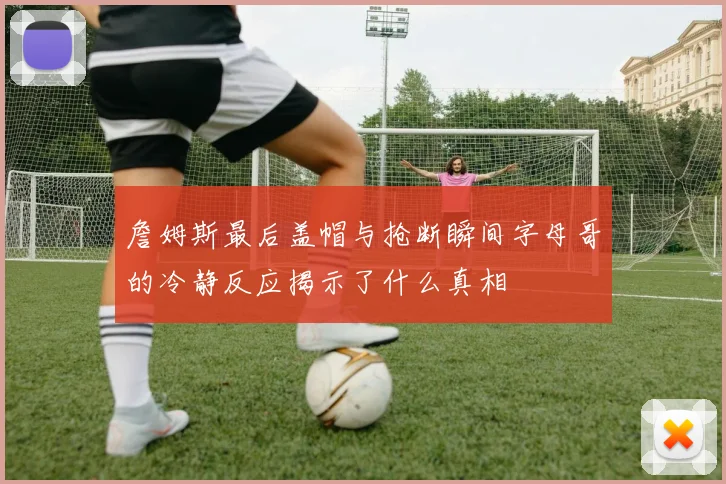 詹姆斯最后盖帽与抢断瞬间字母哥的冷静反应揭示了什么真相