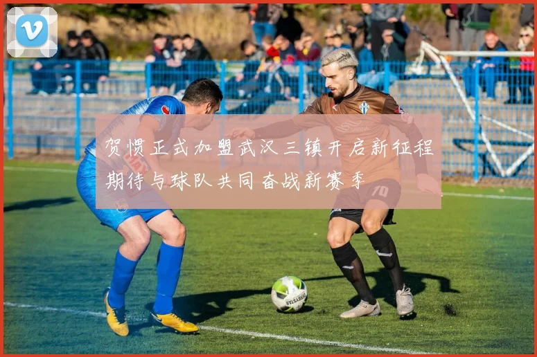 贺惯正式加盟武汉三镇开启新征程期待与球队共同奋战新赛季
