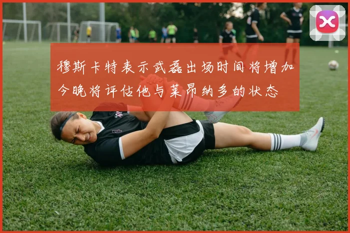穆斯卡特表示武磊出场时间将增加今晚将评估他与莱昂纳多的状态