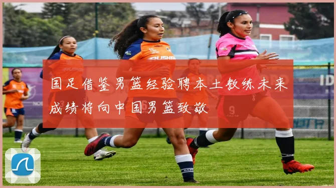国足借鉴男篮经验聘本土教练未来成绩将向中国男篮致敬