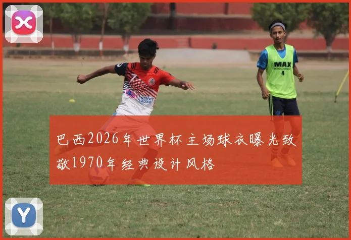 巴西2026年世界杯主场球衣曝光致敬1970年经典设计风格