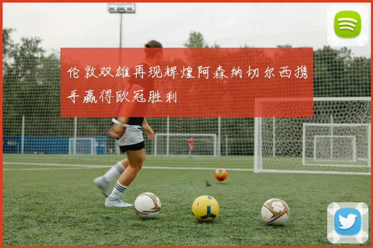 伦敦双雄再现辉煌阿森纳切尔西携手赢得欧冠胜利