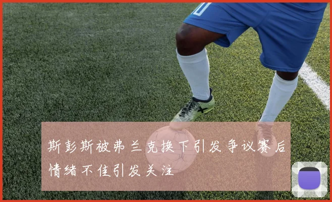 斯彭斯被弗兰克换下引发争议赛后情绪不佳引发关注