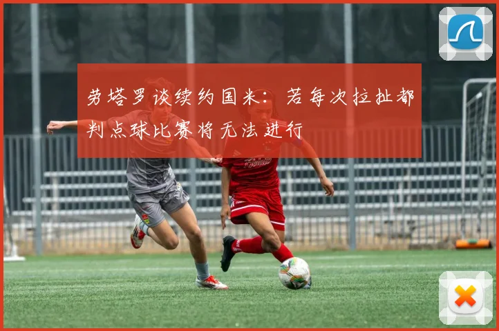 劳塔罗谈续约国米：若每次拉扯都判点球比赛将无法进行