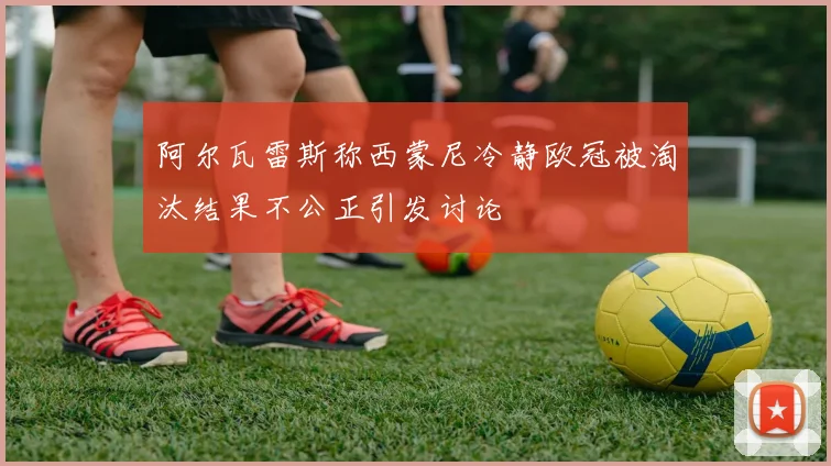 阿尔瓦雷斯称西蒙尼冷静欧冠被淘汰结果不公正引发讨论