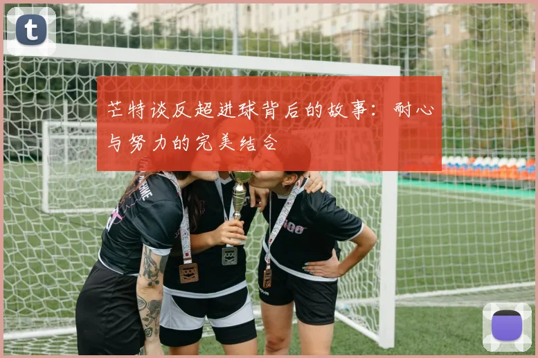 芒特谈反超进球背后的故事：耐心与努力的完美结合