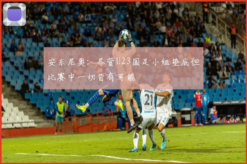 安东尼奥：尽管U23国足小组垫底但比赛中一切皆有可能