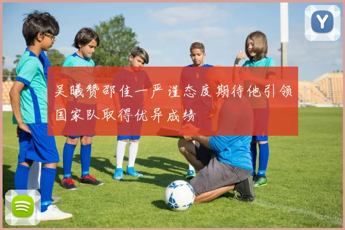 吴曦赞邵佳一严谨态度期待他引领国家队取得优异成绩