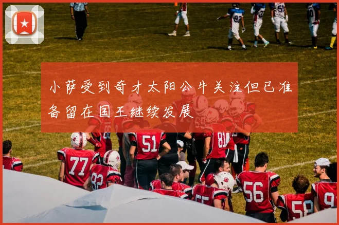 小萨受到奇才太阳公牛关注但已准备留在国王继续发展