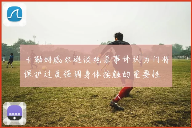 卡勒姆威尔逊谈绝杀事件认为门将保护过度强调身体接触的重要性