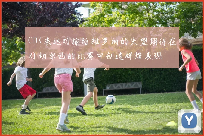 CDK表达对输给维罗纳的失望期待在对切尔西的比赛中创造辉煌表现