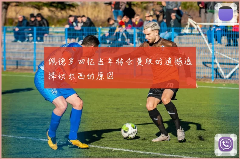 佩德罗回忆当年转会曼联的遗憾选择切尔西的原因