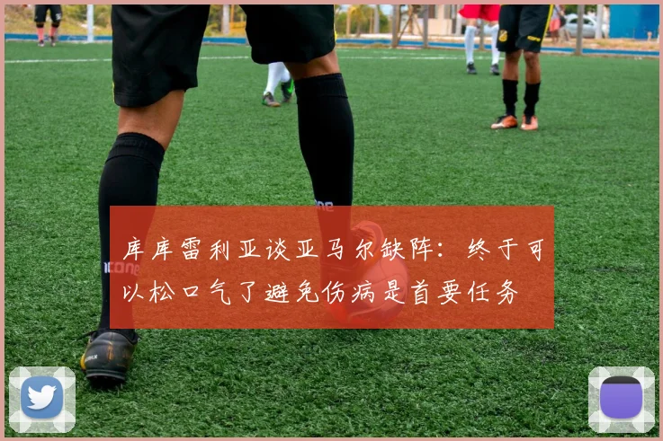 库库雷利亚谈亚马尔缺阵：终于可以松口气了避免伤病是首要任务