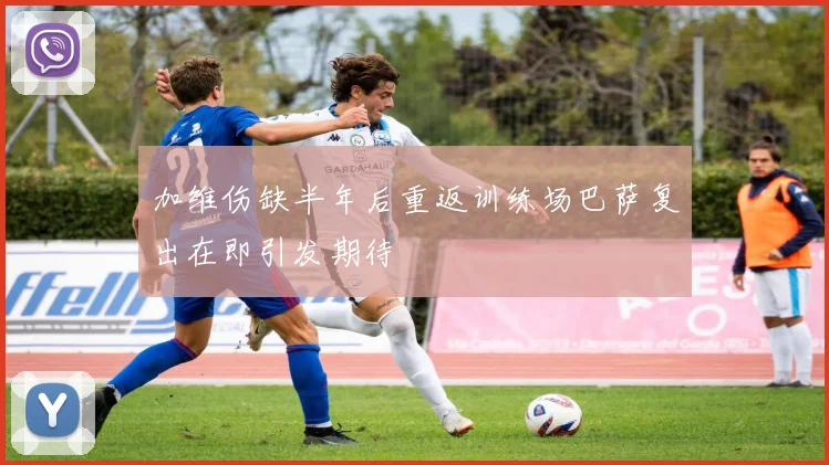 加维伤缺半年后重返训练场巴萨复出在即引发期待