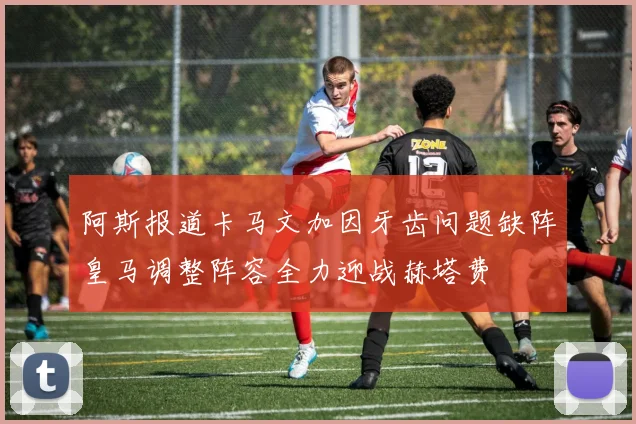 阿斯报道卡马文加因牙齿问题缺阵皇马调整阵容全力迎战赫塔费