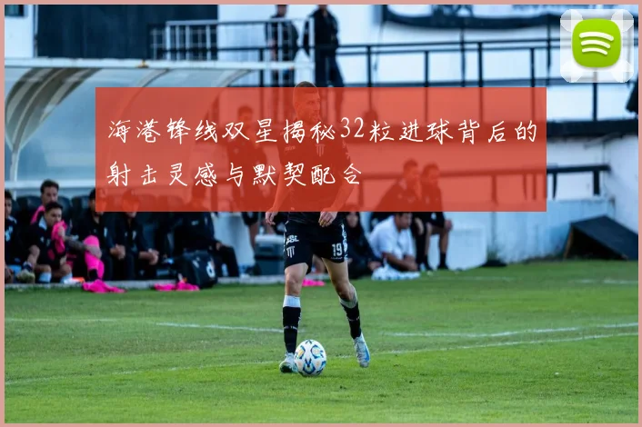 海港锋线双星揭秘32粒进球背后的射击灵感与默契配合