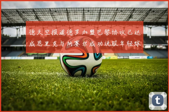 德天空报道德罗加盟巴黎协议已达成恩里克与纳赛尔成功说服年轻球员