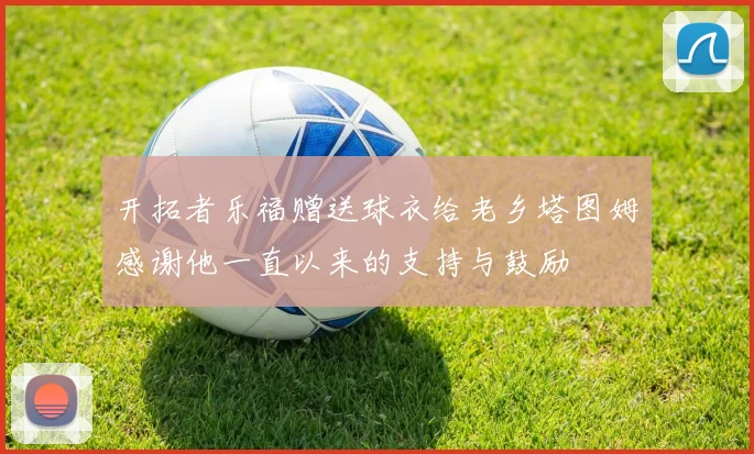 开拓者乐福赠送球衣给老乡塔图姆感谢他一直以来的支持与鼓励