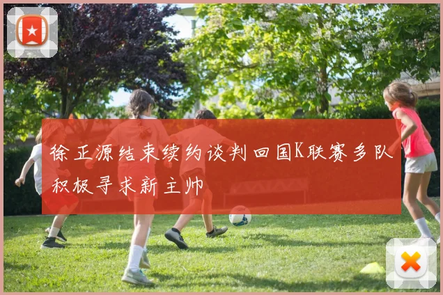 徐正源结束续约谈判回国K联赛多队积极寻求新主帅