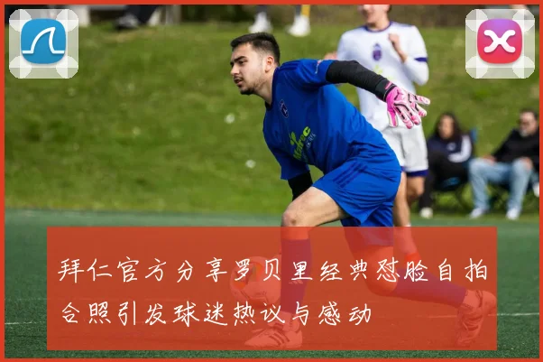 拜仁官方分享罗贝里经典怼脸自拍合照引发球迷热议与感动