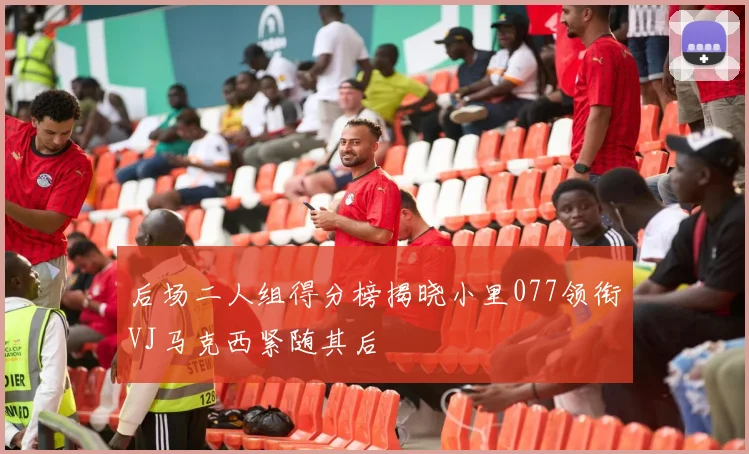 后场二人组得分榜揭晓小里077领衔VJ马克西紧随其后