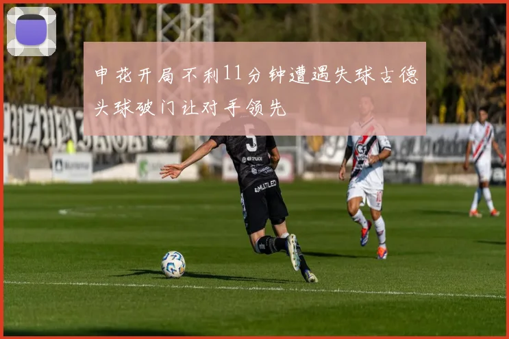 申花开局不利11分钟遭遇失球古德头球破门让对手领先
