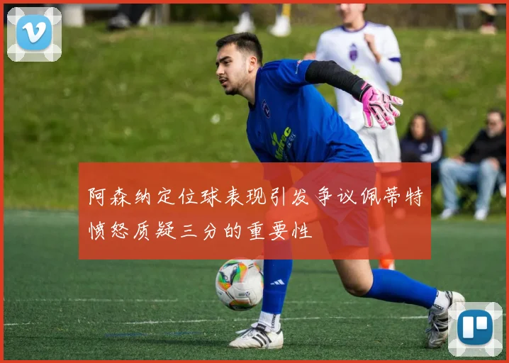 阿森纳定位球表现引发争议佩蒂特愤怒质疑三分的重要性