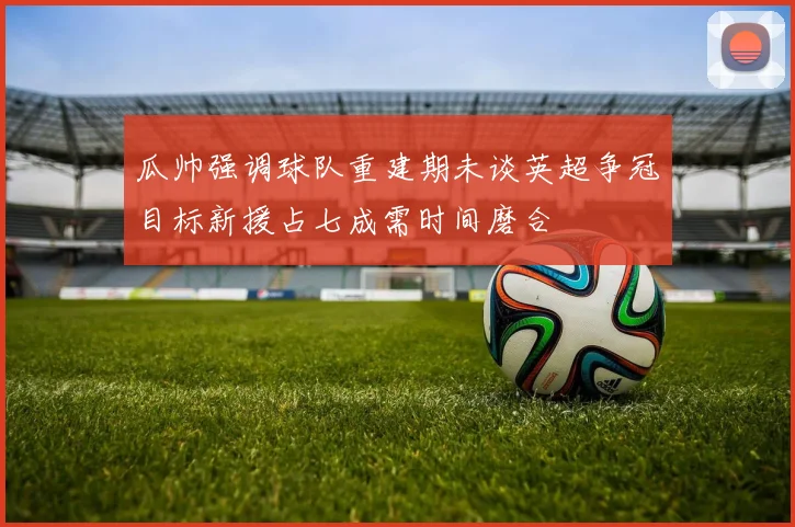 瓜帅强调球队重建期未谈英超争冠目标新援占七成需时间磨合