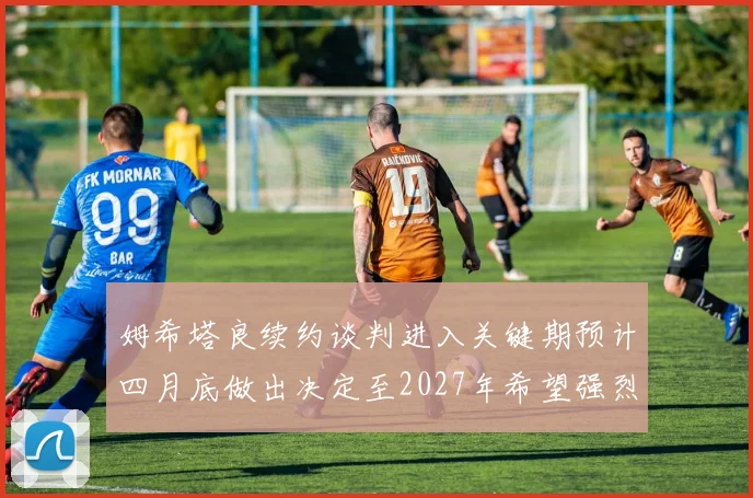 姆希塔良续约谈判进入关键期预计四月底做出决定至2027年希望强烈