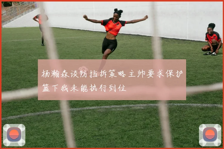 杨瀚森谈防挡拆策略主帅要求保护篮下我未能执行到位