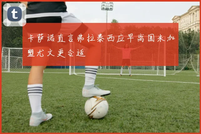 卡萨诺直言弗拉泰西应早离国米加盟尤文更合适
